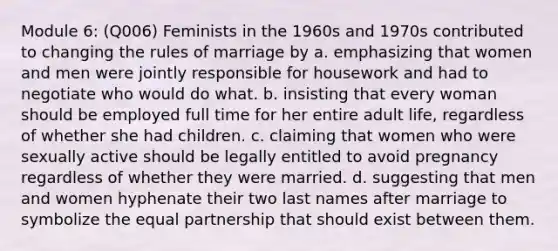 Module 6: (Q006) Feminists in the 1960s and 1970s contributed to changing the rules of marriage by a. emphasizing that women and men were jointly responsible for housework and had to negotiate who would do what. b. insisting that every woman should be employed full time for her entire adult life, regardless of whether she had children. c. claiming that women who were sexually active should be legally entitled to avoid pregnancy regardless of whether they were married. d. suggesting that men and women hyphenate their two last names after marriage to symbolize the equal partnership that should exist between them.