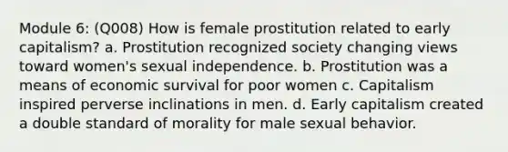 Module 6: (Q008) How is female prostitution related to early capitalism? a. Prostitution recognized society changing views toward women's sexual independence. b. Prostitution was a means of economic survival for poor women c. Capitalism inspired perverse inclinations in men. d. Early capitalism created a double standard of morality for male sexual behavior.