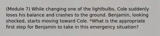 (Module 7) While changing one of the lightbulbs, Cole suddenly loses his balance and crashes to the ground. Benjamin, looking shocked, starts moving toward Cole. *What is the appropriate first step for Benjamin to take in this emergency situation?