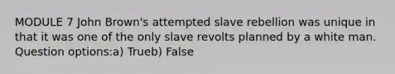 MODULE 7 John Brown's attempted slave rebellion was unique in that it was one of the only slave revolts planned by a white man. Question options:a) Trueb) False