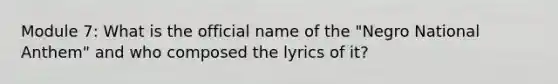 Module 7: What is the official name of the "Negro National Anthem" and who composed the lyrics of it?