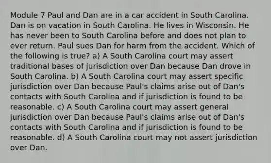 Module 7 Paul and Dan are in a car accident in South Carolina. Dan is on vacation in South Carolina. He lives in Wisconsin. He has never been to South Carolina before and does not plan to ever return. Paul sues Dan for harm from the accident. Which of the following is true? a) A South Carolina court may assert traditional bases of jurisdiction over Dan because Dan drove in South Carolina. b) A South Carolina court may assert specific jurisdiction over Dan because Paul's claims arise out of Dan's contacts with South Carolina and if jurisdiction is found to be reasonable. c) A South Carolina court may assert general jurisdiction over Dan because Paul's claims arise out of Dan's contacts with South Carolina and if jurisdiction is found to be reasonable. d) A South Carolina court may not assert jurisdiction over Dan.