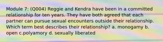 Module 7: (Q004) Reggie and Kendra have been in a committed relationship for ten years. They have both agreed that each partner can pursue sexual encounters outside their relationship. Which term best describes their relationship? a. monogamy b. open c.polyamory d. sexually liberated