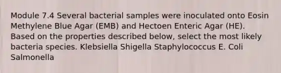 Module 7.4 Several bacterial samples were inoculated onto Eosin Methylene Blue Agar (EMB) and Hectoen Enteric Agar (HE). Based on the properties described below, select the most likely bacteria species. Klebsiella Shigella Staphylococcus E. Coli Salmonella