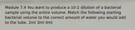 Module 7.4 You want to produce a 10-2 dilution of a bacterial sample using the entire volume. Match the following starting bacterial volume to the correct amount of water you would add to the tube. 2ml 3ml 4ml