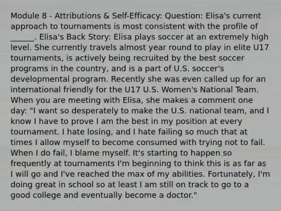 Module 8 - Attributions & Self-Efficacy: Question: Elisa's current approach to tournaments is most consistent with the profile of ______. Elisa's Back Story: Elisa plays soccer at an extremely high level. She currently travels almost year round to play in elite U17 tournaments, is actively being recruited by the best soccer programs in the country, and is a part of U.S. soccer's developmental program. Recently she was even called up for an international friendly for the U17 U.S. Women's National Team. When you are meeting with Elisa, she makes a comment one day: "I want so desperately to make the U.S. national team, and I know I have to prove I am the best in my position at every tournament. I hate losing, and I hate failing so much that at times I allow myself to become consumed with trying not to fail. When I do fail, I blame myself. It's starting to happen so frequently at tournaments I'm beginning to think this is as far as I will go and I've reached the max of my abilities. Fortunately, I'm doing great in school so at least I am still on track to go to a good college and eventually become a doctor."