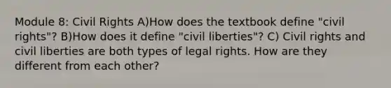 Module 8: Civil Rights A)How does the textbook define "civil rights"? B)How does it define "civil liberties"? C) Civil rights and civil liberties are both types of legal rights. How are they different from each other?