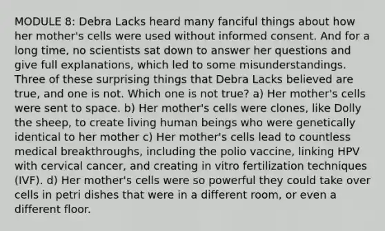 MODULE 8: Debra Lacks heard many fanciful things about how her mother's cells were used without informed consent. And for a long time, no scientists sat down to answer her questions and give full explanations, which led to some misunderstandings. Three of these surprising things that Debra Lacks believed are true, and one is not. Which one is not true? a) Her mother's cells were sent to space. b) Her mother's cells were clones, like Dolly the sheep, to create living human beings who were genetically identical to her mother c) Her mother's cells lead to countless medical breakthroughs, including the polio vaccine, linking HPV with cervical cancer, and creating in vitro fertilization techniques (IVF). d) Her mother's cells were so powerful they could take over cells in petri dishes that were in a different room, or even a different floor.