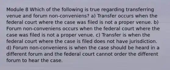 Module 8 Which of the following is true regarding transferring venue and forum non-conveniens? a) Transfer occurs when the federal court where the case was filed is not a proper venue. b) Forum non-conveniens occurs when the federal court where the case was filed is not a proper venue. c) Transfer is when the federal court where the case is filed does not have jurisdiction. d) Forum non-conveniens is when the case should be heard in a different forum and the federal court cannot order the different forum to hear the case.