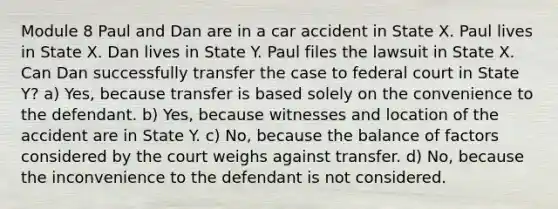 Module 8 Paul and Dan are in a car accident in State X. Paul lives in State X. Dan lives in State Y. Paul files the lawsuit in State X. Can Dan successfully transfer the case to federal court in State Y? a) Yes, because transfer is based solely on the convenience to the defendant. b) Yes, because witnesses and location of the accident are in State Y. c) No, because the balance of factors considered by the court weighs against transfer. d) No, because the inconvenience to the defendant is not considered.