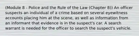 (Module 8 - Police and the Rule of the Law (Chapter 8)) An officer suspects an individual of a crime based on several eyewitness accounts placing him at the scene, as well as information from an informant that evidence is in the suspect's car. A search warrant is needed for the officer to search the suspect's vehicle.