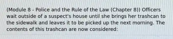 (Module 8 - Police and the Rule of the Law (Chapter 8)) Officers wait outside of a suspect's house until she brings her trashcan to the sidewalk and leaves it to be picked up the next morning. The contents of this trashcan are now considered: