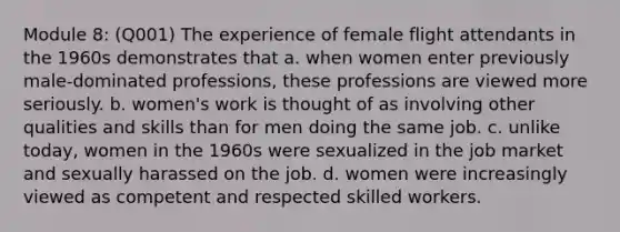 Module 8: (Q001) The experience of female flight attendants in the 1960s demonstrates that a. when women enter previously male-dominated professions, these professions are viewed more seriously. b. women's work is thought of as involving other qualities and skills than for men doing the same job. c. unlike today, women in the 1960s were sexualized in the job market and sexually harassed on the job. d. women were increasingly viewed as competent and respected skilled workers.