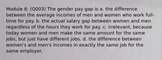 Module 8: (Q003) The gender pay gap is a. the difference between the average incomes of men and women who work full-time for pay. b. the actual salary gap between women and men regardless of the hours they work for pay. c. irrelevant, because today women and men make the same amount for the same jobs, but just have different jobs. d. the difference between women's and men's incomes in exactly the same job for the same employer.