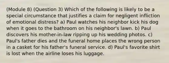 (Module 8) (Question 3) Which of the following is likely to be a special circumstance that justifies a claim for negligent infliction of emotional distress? a) Paul watches his neighbor kick his dog when it goes to the bathroom on his neighbor's lawn. b) Paul discovers his mother-in-law ripping up his wedding photos. c) Paul's father dies and the funeral home places the wrong person in a casket for his father's funeral service. d) Paul's favorite shirt is lost when the airline loses his luggage.