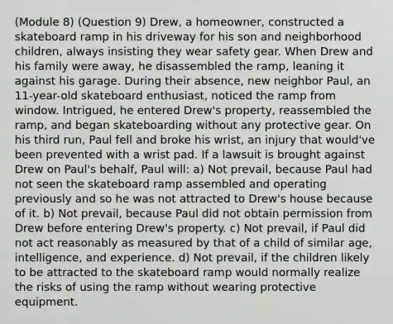 (Module 8) (Question 9) Drew, a homeowner, constructed a skateboard ramp in his driveway for his son and neighborhood children, always insisting they wear safety gear. When Drew and his family were away, he disassembled the ramp, leaning it against his garage. During their absence, new neighbor Paul, an 11-year-old skateboard enthusiast, noticed the ramp from window. Intrigued, he entered Drew's property, reassembled the ramp, and began skateboarding without any protective gear. On his third run, Paul fell and broke his wrist, an injury that would've been prevented with a wrist pad. If a lawsuit is brought against Drew on Paul's behalf, Paul will: a) Not prevail, because Paul had not seen the skateboard ramp assembled and operating previously and so he was not attracted to Drew's house because of it. b) Not prevail, because Paul did not obtain permission from Drew before entering Drew's property. c) Not prevail, if Paul did not act reasonably as measured by that of a child of similar age, intelligence, and experience. d) Not prevail, if the children likely to be attracted to the skateboard ramp would normally realize the risks of using the ramp without wearing protective equipment.