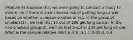 (Module 8) Suppose that we were going to conduct a study to determine if there is an increased risk of getting lung cancer based on whether a person smokes or not. In the group of smokers(1) , we find that 10 out of 100 get lung cancer. In the non-smokers group(2), we find that 5 out of 200 get lung cancer. What is the sample relative risk? a. 4 b. 0.1 c. 0.05 d. 0.4