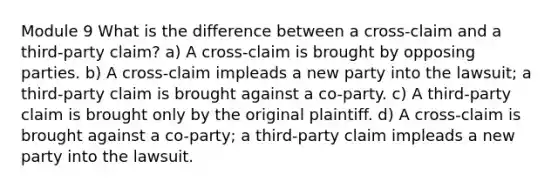 Module 9 What is the difference between a cross-claim and a third-party claim? a) A cross-claim is brought by opposing parties. b) A cross-claim impleads a new party into the lawsuit; a third-party claim is brought against a co-party. c) A third-party claim is brought only by the original plaintiff. d) A cross-claim is brought against a co-party; a third-party claim impleads a new party into the lawsuit.