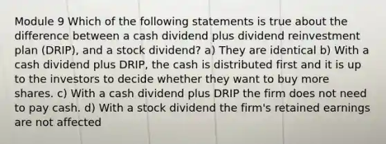 Module 9 Which of the following statements is true about the difference between a cash dividend plus dividend reinvestment plan (DRIP), and a stock dividend? a) They are identical b) With a cash dividend plus DRIP, the cash is distributed first and it is up to the investors to decide whether they want to buy more shares. c) With a cash dividend plus DRIP the firm does not need to pay cash. d) With a stock dividend the firm's retained earnings are not affected