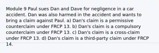 Module 9 Paul sues Dan and Dave for negligence in a car accident. Dan was also harmed in the accident and wants to bring a claim against Paul. a) Dan's claim is a permissive counterclaim under FRCP 13. b) Dan's claim is a compulsory counterclaim under FRCP 13. c) Dan's claim is a cross-claim under FRCP 13. d) Dan's claim is a third-party claim under FRCP 14.