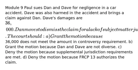 Module 9 Paul sues Dan and Dave for negligence in a car accident. Dave was also harmed in the accident and brings a claim against Dan. Dave's damages are 36,000. Dan moves to dismiss the claim for a lack of subject matter jurisdiction. The court should: a) Grant the motion because36,000 does not meet the amount in controversy requirement. b) Grant the motion because Dan and Dave are not diverse. c) Deny the motion because supplemental jurisdiction requirements are met. d) Deny the motion because FRCP 13 authorizes the claim.