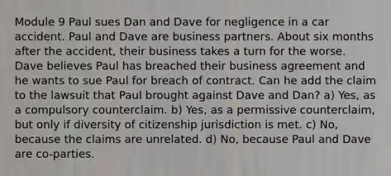 Module 9 Paul sues Dan and Dave for negligence in a car accident. Paul and Dave are business partners. About six months after the accident, their business takes a turn for the worse. Dave believes Paul has breached their business agreement and he wants to sue Paul for breach of contract. Can he add the claim to the lawsuit that Paul brought against Dave and Dan? a) Yes, as a compulsory counterclaim. b) Yes, as a permissive counterclaim, but only if diversity of citizenship jurisdiction is met. c) No, because the claims are unrelated. d) No, because Paul and Dave are co-parties.