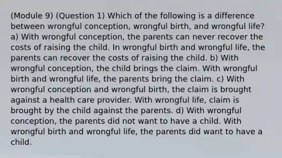 (Module 9) (Question 1) Which of the following is a difference between wrongful conception, wrongful birth, and wrongful life? a) With wrongful conception, the parents can never recover the costs of raising the child. In wrongful birth and wrongful life, the parents can recover the costs of raising the child. b) With wrongful conception, the child brings the claim. With wrongful birth and wrongful life, the parents bring the claim. c) With wrongful conception and wrongful birth, the claim is brought against a health care provider. With wrongful life, claim is brought by the child against the parents. d) With wrongful conception, the parents did not want to have a child. With wrongful birth and wrongful life, the parents did want to have a child.