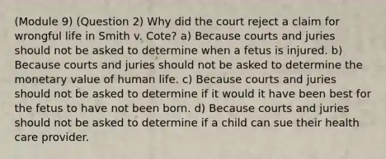 (Module 9) (Question 2) Why did the court reject a claim for wrongful life in Smith v. Cote? a) Because courts and juries should not be asked to determine when a fetus is injured. b) Because courts and juries should not be asked to determine the monetary value of human life. c) Because courts and juries should not be asked to determine if it would it have been best for the fetus to have not been born. d) Because courts and juries should not be asked to determine if a child can sue their health care provider.