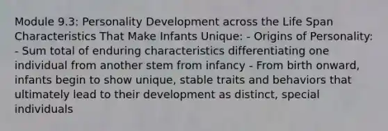 Module 9.3: Personality Development across the Life Span Characteristics That Make Infants Unique: - Origins of Personality: - Sum total of enduring characteristics differentiating one individual from another stem from infancy - From birth onward, infants begin to show unique, stable traits and behaviors that ultimately lead to their development as distinct, special individuals