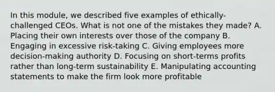 In this module, we described five examples of ethically-challenged CEOs. What is not one of the mistakes they made? A. Placing their own interests over those of the company B. Engaging in excessive risk-taking C. Giving employees more decision-making authority D. Focusing on short-terms profits rather than long-term sustainability E. Manipulating accounting statements to make the firm look more profitable