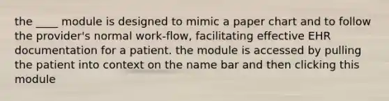 the ____ module is designed to mimic a paper chart and to follow the provider's normal work-flow, facilitating effective EHR documentation for a patient. the module is accessed by pulling the patient into context on the name bar and then clicking this module