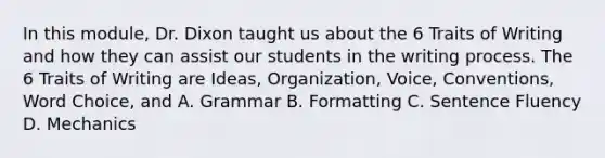 In this module, Dr. Dixon taught us about the 6 Traits of Writing and how they can assist our students in the writing process. The 6 Traits of Writing are Ideas, Organization, Voice, Conventions, Word Choice, and A. Grammar B. Formatting C. Sentence Fluency D. Mechanics