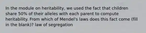 In the module on heritability, we used the fact that children share 50% of their alleles with each parent to compute heritability. From which of Mendel's laws does this fact come (fill in the blank)? law of segregation