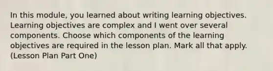 In this module, you learned about writing learning objectives. Learning objectives are complex and I went over several components. Choose which components of the learning objectives are required in the lesson plan. Mark all that apply. (Lesson Plan Part One)