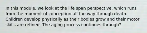 In this module, we look at the life span perspective, which runs from the moment of conception all the way through death. Children develop physically as their bodies grow and their motor skills are refined. The aging process continues through?