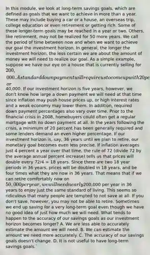 In this module, we look at long-term savings goals, which are defined as goals that we want to achieve in more than a year. These may include buying a car or a house, an overseas trip, college education or even retirement or getting rich. Some of these longer-term goals may be reached in a year or two. Others, like retirement, may not be realized for 50 more years. We call the period of time between now and when we want to achieve our goal the investment horizon. In general, the longer the investment horizon, the less certain we are about the amount of money we will need to realize our goal. As a simple example, suppose we have our eye on a house that is currently selling for 200,000. A standard down payment will require us to come up with 20 percent of that amount, or40,000. If our investment horizon is five years, however, we don't know how large a down payment we will need at that time since inflation may push house prices up, or high interest rates and a weak economy may lower them. In addition, required down payment percentages also vary over time. Prior to the financial crisis in 2008, homebuyers could often get a regular mortgage with no down payment at all. In the years following the crisis, a minimum of 20 percent has been generally required and some lenders demand an even higher percentage. If our investment horizon is, say, 36 years until we plan to retire, our monetary goal becomes even less precise. If inflation averages just 4 percent a year over that time, the rule of 72 (divide 72 by the average annual percent increase) tells us that prices will double every 72/4 = 18 years. Since there are two 18 year periods in 36 years, prices will be doubled in 18 years, and be four times what they are now in 36 years. That means that if we can retire comfortably now on 50,000 per year, we will need nearly200,000 per year in 36 years to enjoy just the same standard of living. This seems so ridiculous that many people are tempted to not save at all. If you don't save, however, you may not be able to retire. Sometimes we end up saving for a very long-term goal even though we have no good idea of just how much we will need. What tends to happen to the accuracy of our savings goals as our investment horizon becomes longer? A. We are less able to accurately estimate the amount we will need. B. We can estimate the amount we need more accurately. C. The accuracy of our savings goals doesn't change. D. It is not useful to have long-term savings goals.`