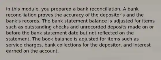 In this module, you prepared a bank reconciliation. A bank reconciliation proves the accuracy of the depositor's and the bank's records. The bank statement balance is adjusted for items such as outstanding checks and unrecorded deposits made on or before the bank statement date but not reflected on the statement. The book balance is adjusted for items such as service charges, bank collections for the depositor, and interest earned on the account.