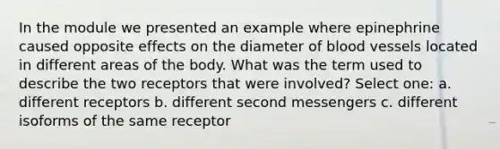 In the module we presented an example where epinephrine caused opposite effects on the diameter of blood vessels located in different areas of the body. What was the term used to describe the two receptors that were involved? Select one: a. different receptors b. different second messengers c. different isoforms of the same receptor