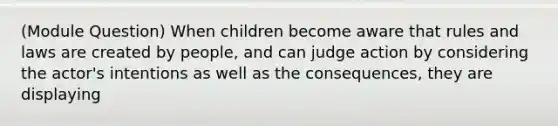 (Module Question) When children become aware that rules and laws are created by people, and can judge action by considering the actor's intentions as well as the consequences, they are displaying