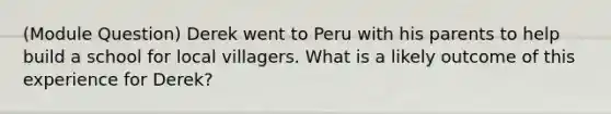 (Module Question) Derek went to Peru with his parents to help build a school for local villagers. What is a likely outcome of this experience for Derek?