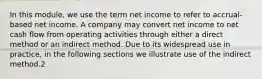 In this module, we use the term net income to refer to accrual-based net income. A company may convert net income to net cash flow from operating activities through either a direct method or an indirect method. Due to its widespread use in practice, in the following sections we illustrate use of the indirect method.2