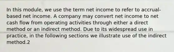 In this module, we use the term net income to refer to accrual-based net income. A company may convert net income to net cash flow from operating activities through either a direct method or an indirect method. Due to its widespread use in practice, in the following sections we illustrate use of the indirect method.2