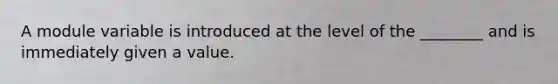 A module variable is introduced at the level of the ________ and is immediately given a value.