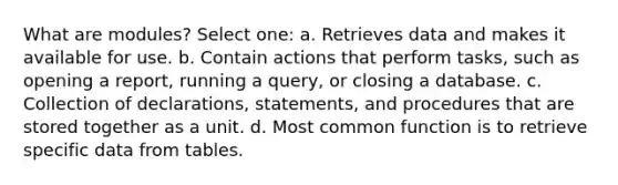 What are modules? Select one: a. Retrieves data and makes it available for use. b. Contain actions that perform tasks, such as opening a report, running a query, or closing a database. c. Collection of declarations, statements, and procedures that are stored together as a unit. d. Most common function is to retrieve specific data from tables.