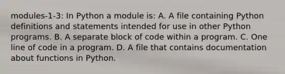 modules-1-3: In Python a module is: A. A file containing Python definitions and statements intended for use in other Python programs. B. A separate block of code within a program. C. One line of code in a program. D. A file that contains documentation about functions in Python.