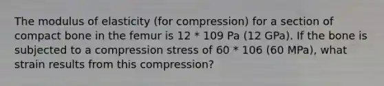 The modulus of elasticity (for compression) for a section of compact bone in the femur is 12 * 109 Pa (12 GPa). If the bone is subjected to a compression stress of 60 * 106 (60 MPa), what strain results from this compression?