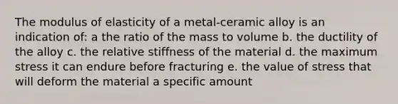 The modulus of elasticity of a metal-ceramic alloy is an indication of: a the ratio of the mass to volume b. the ductility of the alloy c. the relative stiffness of the material d. the maximum stress it can endure before fracturing e. the value of stress that will deform the material a specific amount