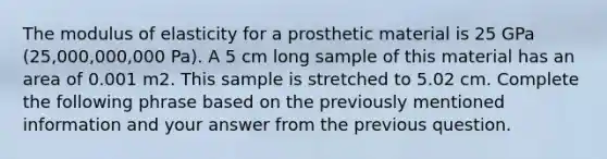 The modulus of elasticity for a prosthetic material is 25 GPa (25,000,000,000 Pa). A 5 cm long sample of this material has an area of 0.001 m2. This sample is stretched to 5.02 cm. Complete the following phrase based on the previously mentioned information and your answer from the previous question.