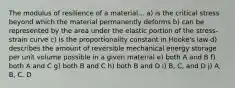 The modulus of resilience of a material... a) is the critical stress beyond which the material permanently deforms b) can be represented by the area under the elastic portion of the stress-strain curve c) is the proportionality constant in Hooke's law d) describes the amount of reversible mechanical energy storage per unit volume possible in a given material e) both A and B f) both A and C g) both B and C h) both B and D i) B, C, and D j) A, B, C, D