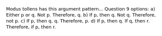 Modus tollens has this argument pattern... Question 9 options: a) Either p or q. Not p. Therefore, q. b) If p, then q. Not q. Therefore, not p. c) If p, then q. q. Therefore, p. d) If p, then q. If q, then r. Therefore, if p, then r.